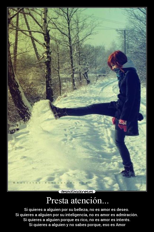 Presta atención... - Si quieres a alguien por su belleza, no es amor es deseo. 
Si quieres a alguien por su inteligencia, no es amor es admiración. 
Si quieres a alguien porque es rico, no es amor es interés. 
Si quieres a alguien y no sabes porque, eso es Amor♥