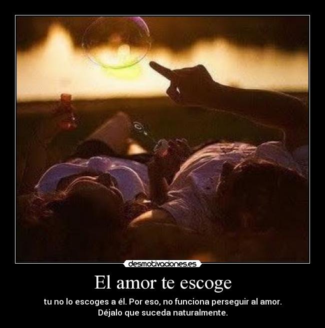 El amor te escoge - tu no lo escoges a él. Por eso, no funciona perseguir al amor.
Déjalo que suceda naturalmente.