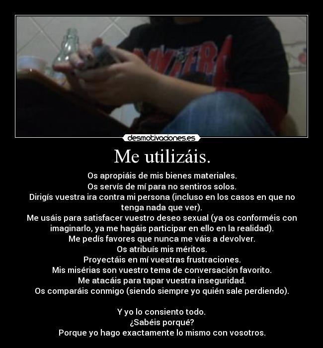 Me utilizáis. - Os apropiáis de mis bienes materiales.
Os servís de mí para no sentiros solos.
Dirigís vuestra ira contra mi persona (incluso en los casos en que no
tenga nada que ver).
Me usáis para satisfacer vuestro deseo sexual (ya os conforméis con
imaginarlo, ya me hagáis participar en ello en la realidad).
Me pedís favores que nunca me váis a devolver.
Os atribuís mis méritos.
Proyectáis en mí vuestras frustraciones.
Mis misérias son vuestro tema de conversación favorito.
Me atacáis para tapar vuestra inseguridad.
Os comparáis conmigo (siendo siempre yo quién sale perdiendo).

Y yo lo consiento todo.
¿Sabéis porqué?
Porque yo hago exactamente lo mismo con vosotros.