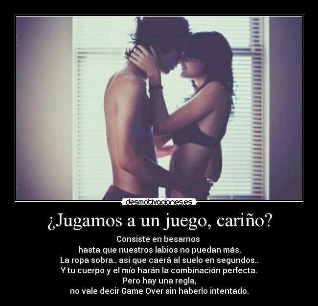 ¿Jugamos a un juego, cariño? - Consiste en besarnos 
hasta que nuestros labios no puedan más.
La ropa sobra.. asi que caerá al suelo en segundos..
Y tu cuerpo y el mío harán la combinación perfecta.
Pero hay una regla,
no vale decir Game Over sin haberlo intentado.