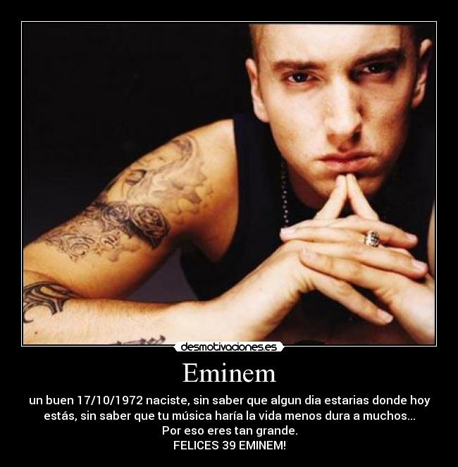 Eminem - un buen 17/10/1972 naciste, sin saber que algun dia estarias donde hoy
estás, sin saber que tu música haría la vida menos dura a muchos...
Por eso eres tan grande.
FELICES 39 EMINEM!