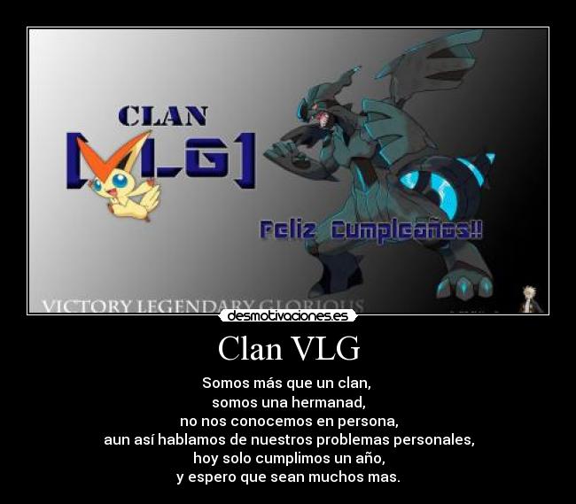 Clan VLG - Somos más que un clan,
somos una hermanad,
no nos conocemos en persona,
aun así hablamos de nuestros problemas personales,
hoy solo cumplimos un año,
y espero que sean muchos mas.