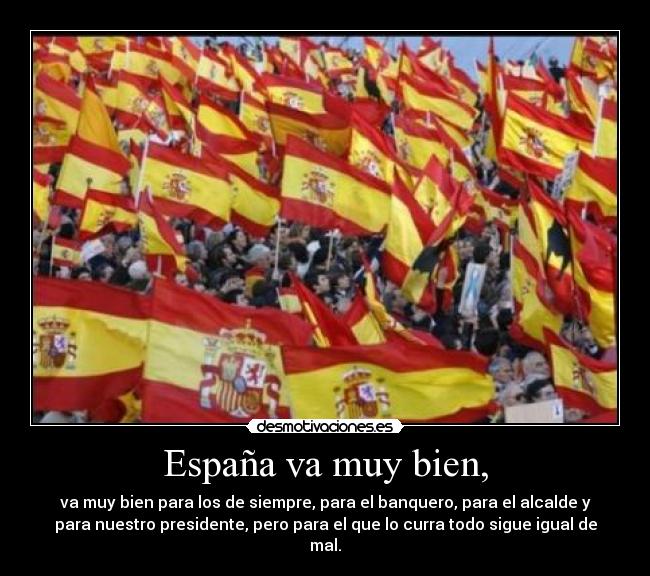 España va muy bien, - va muy bien para los de siempre, para el banquero, para el alcalde y
para nuestro presidente, pero para el que lo curra todo sigue igual de
mal.