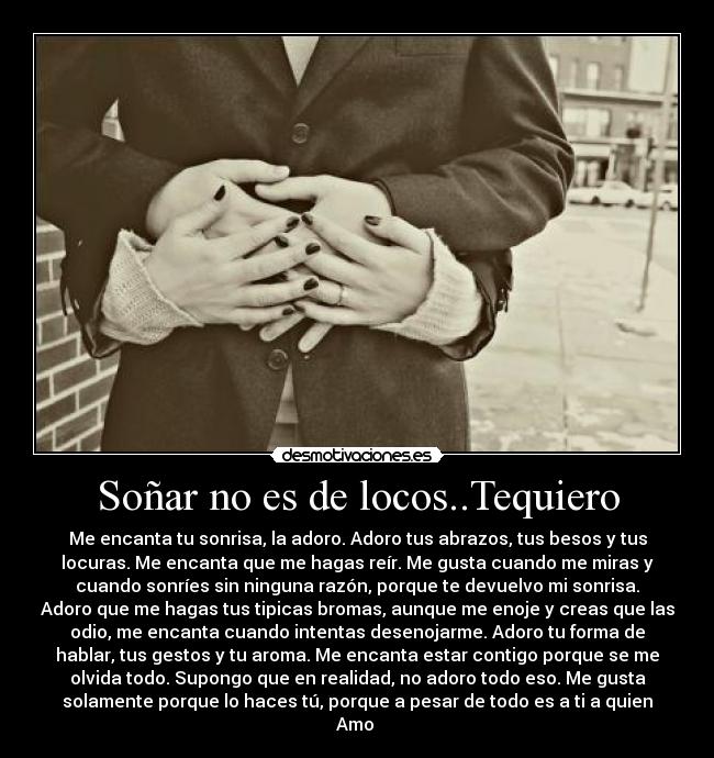 Soñar no es de locos..Tequiero - Me encanta tu sonrisa, la adoro. Adoro tus abrazos, tus besos y tus
locuras. Me encanta que me hagas reír. Me gusta cuando me miras y
cuando sonríes sin ninguna razón, porque te devuelvo mi sonrisa.
Adoro que me hagas tus tipicas bromas, aunque me enoje y creas que las
odio, me encanta cuando intentas desenojarme. Adoro tu forma de
hablar, tus gestos y tu aroma. Me encanta estar contigo porque se me
olvida todo. Supongo que en realidad, no adoro todo eso. Me gusta
solamente porque lo haces tú, porque a pesar de todo es a ti a quien
Amo ♥