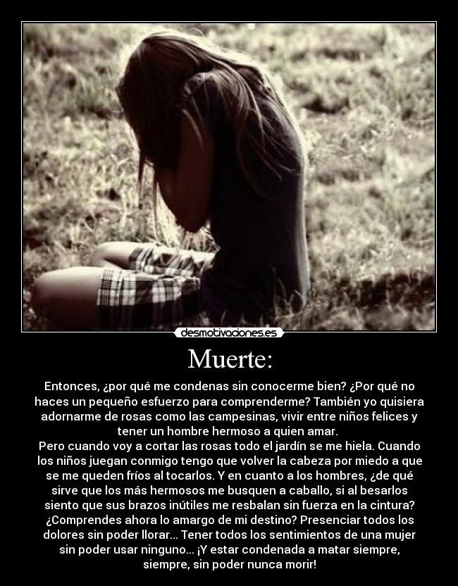 Muerte: - Entonces, ¿por qué me condenas sin conocerme bien? ¿Por qué no
haces un pequeño esfuerzo para comprenderme? También yo quisiera
adornarme de rosas como las campesinas, vivir entre niños felices y
tener un hombre hermoso a quien amar.
Pero cuando voy a cortar las rosas todo el jardín se me hiela. Cuando
los niños juegan conmigo tengo que volver la cabeza por miedo a que
se me queden fríos al tocarlos. Y en cuanto a los hombres, ¿de qué
sirve que los más hermosos me busquen a caballo, si al besarlos
siento que sus brazos inútiles me resbalan sin fuerza en la cintura?
¿Comprendes ahora lo amargo de mi destino? Presenciar todos los
dolores sin poder llorar... Tener todos los sentimientos de una mujer
sin poder usar ninguno... ¡Y estar condenada a matar siempre,
siempre, sin poder nunca morir!