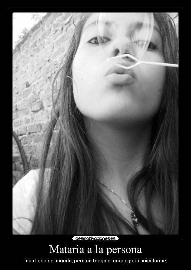 Mataria a la persona - mas linda del mundo, pero no tengo el coraje para suicidarme.