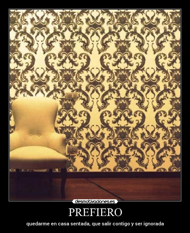 PREFIERO - quedarme en casa sentada, que salir contigo y ser ignorada