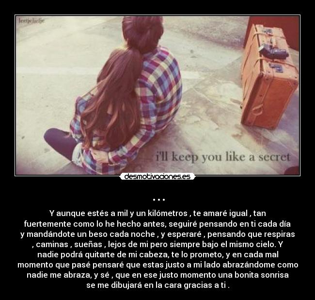 ... - Y aunque estés a mil y un kilómetros , te amaré igual , tan
fuertemente como lo he hecho antes, seguiré pensando en ti cada día
y mandándote un beso cada noche , y esperaré , pensando que respiras
, caminas , sueñas , lejos de mi pero siempre bajo el mismo cielo. Y
nadie podrá quitarte de mi cabeza, te lo prometo, y en cada mal
momento que pasé pensaré que estas justo a mi lado abrazándome como
nadie me abraza, y sé , que en ese justo momento una bonita sonrisa
se me dibujará en la cara gracias a ti .