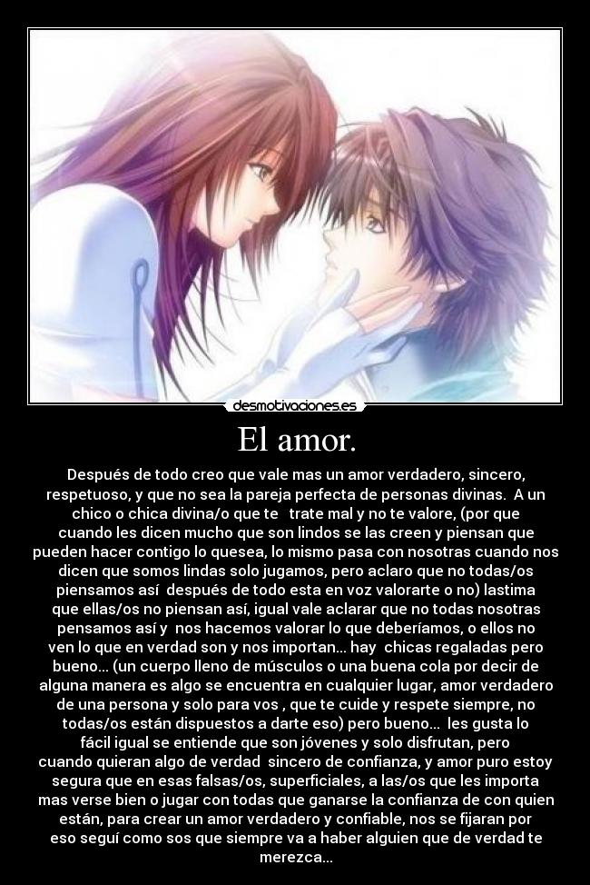 El amor. - Después de todo creo que vale mas un amor verdadero, sincero,
respetuoso, y que no sea la pareja perfecta de personas divinas. A un
chico o chica divina/o que te trate mal y no te valore, (por que
cuando les dicen mucho que son lindos se las creen y piensan que
pueden hacer contigo lo quesea, lo mismo pasa con nosotras cuando nos
dicen que somos lindas solo jugamos, pero aclaro que no todas/os
piensamos así después de todo esta en voz valorarte o no) lastima
que ellas/os no piensan así, igual vale aclarar que no todas nosotras
pensamos así y nos hacemos valorar lo que deberíamos, o ellos no
ven lo que en verdad son y nos importan... hay chicas regaladas pero
bueno... (un cuerpo lleno de músculos o una buena cola por decir de
alguna manera es algo se encuentra en cualquier lugar, amor verdadero
de una persona y solo para vos , que te cuide y respete siempre, no
todas/os están dispuestos a darte eso) pero bueno... les gusta lo
fácil igual se entiende que son jóvenes y solo disfrutan, pero
cuando quieran algo de verdad sincero de confianza, y amor puro estoy
segura que en esas falsas/os, superficiales, a las/os que les importa
mas verse bien o jugar con todas que ganarse la confianza de con quien
están, para crear un amor verdadero y confiable, nos se fijaran por
eso seguí como sos que siempre va a haber alguien que de verdad te
merezca...