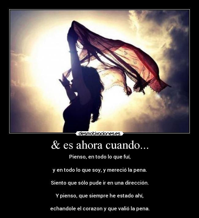 & es ahora cuando... - Pienso, en todo lo que fuí,
y en todo lo que soy, y mereció la pena.
Siento que sólo pude ir en una dirección.
Y pienso, que siempre he estado ahí,
echandole el corazon y que valió la pena.