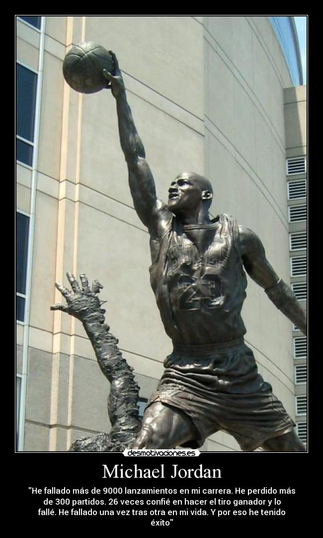 Michael Jordan - He fallado más de 9000 lanzamientos en mi carrera. He perdido más
de 300 partidos. 26 veces confié en hacer el tiro ganador y lo
fallé. He fallado una vez tras otra en mi vida. Y por eso he tenido
éxito