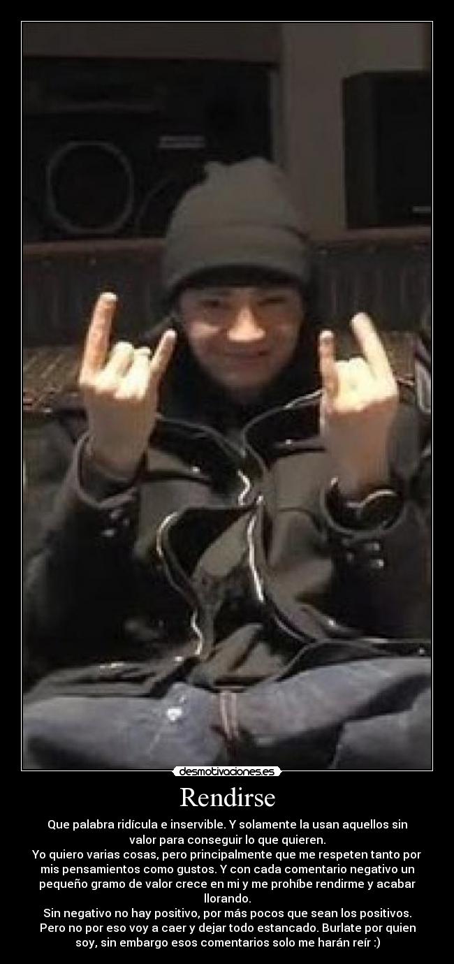 Rendirse - Que palabra ridícula e inservible. Y solamente la usan aquellos sin
valor para conseguir lo que quieren.
Yo quiero varias cosas, pero principalmente que me respeten tanto por
mis pensamientos como gustos. Y con cada comentario negativo un
pequeño gramo de valor crece en mi y me prohíbe rendirme y acabar
llorando.
Sin negativo no hay positivo, por más pocos que sean los positivos.
Pero no por eso voy a caer y dejar todo estancado. Burlate por quien
soy, sin embargo esos comentarios solo me harán reír :)