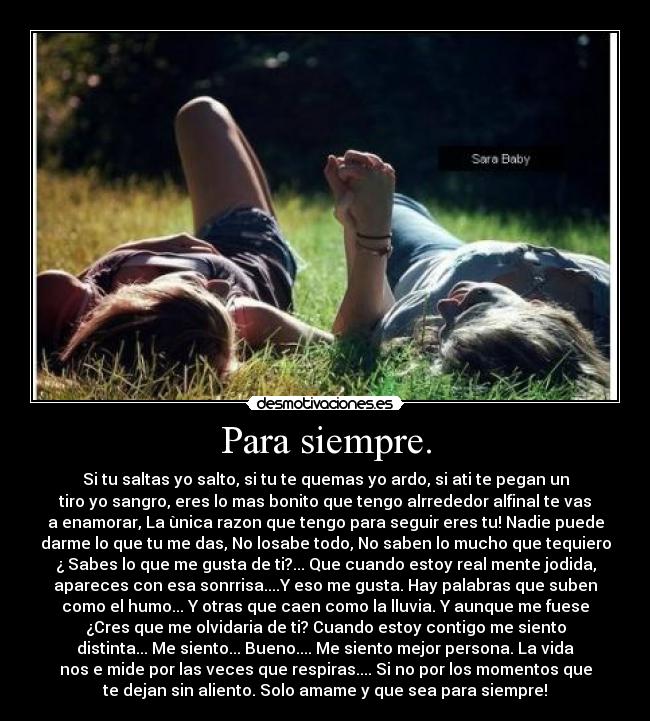 Para siempre. - Si tu saltas yo salto, si tu te quemas yo ardo, si ati te pegan un
tiro yo sangro, eres lo mas bonito que tengo alrrededor alfinal te vas
a enamorar, La ùnica razon que tengo para seguir eres tu! Nadie puede
darme lo que tu me das, No losabe todo, No saben lo mucho que tequiero
¿ Sabes lo que me gusta de ti?... Que cuando estoy real mente jodida,
apareces con esa sonrrisa....Y eso me gusta. Hay palabras que suben
como el humo... Y otras que caen como la lluvia. Y aunque me fuese
¿Cres que me olvidaria de ti? Cuando estoy contigo me siento
distinta... Me siento... Bueno.... Me siento mejor persona. La vida
nos e mide por las veces que respiras.... Si no por los momentos que
te dejan sin aliento. Solo amame y que sea para siempre!