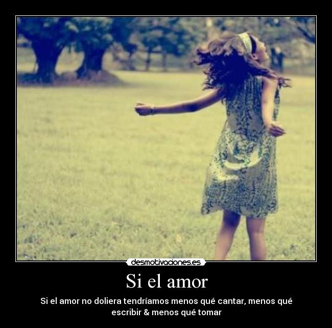 Si el amor - Si el amor no doliera tendríamos menos qué cantar, menos qué
escribir & menos qué tomar