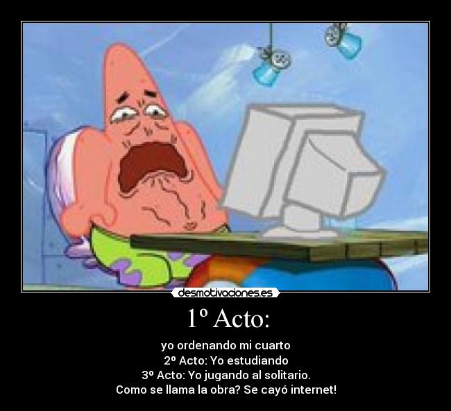 1º Acto: - yo ordenando mi cuarto
2º Acto: Yo estudiando
3º Acto: Yo jugando al solitario.
Como se llama la obra? Se cayó internet!