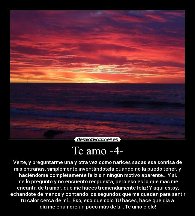 Te amo -4- - Verte, y preguntarme una y otra vez como narices sacas esa sonrisa de
mis entrañas, simplemente inventándotela cuando no la puedo tener, y
haciéndome completamente feliz sin ningún motivo aparente... Y si,
me lo pregunto y no encuento respuesta, pero eso es lo que más me
encanta de ti amor, que me haces tremendamente feliz! Y aquí estoy,
echandote de menos y contando los segundos que me quedan para sentir
tu calor cerca de mi... Eso, eso que solo TÚ haces, hace que día a
día me enamore un poco más de ti... Te amo cielo!