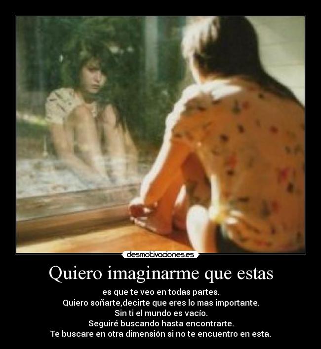 Quiero imaginarme que estas - es que te veo en todas partes.
Quiero soñarte,decirte que eres lo mas importante.
Sin ti el mundo es vacío.
Seguiré buscando hasta encontrarte.
Te buscare en otra dimensión si no te encuentro en esta.