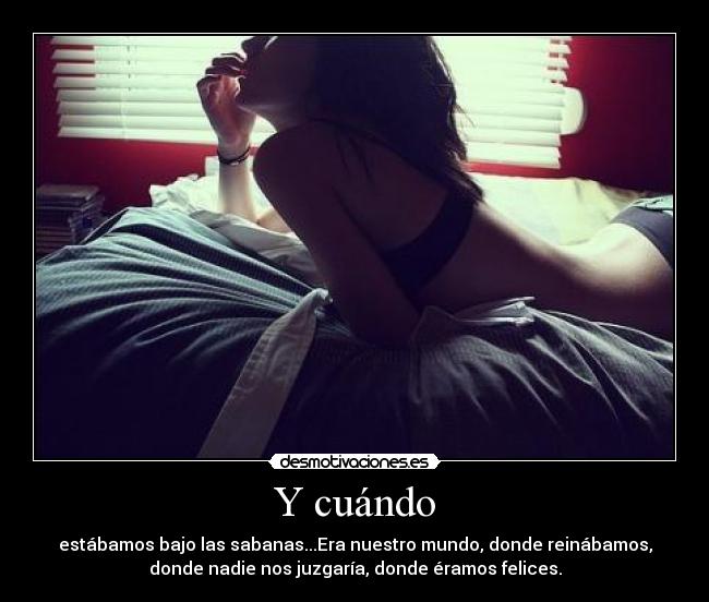 Y cuándo - estábamos bajo las sabanas...Era nuestro mundo, donde reinábamos,
donde nadie nos juzgaría, donde éramos felices.