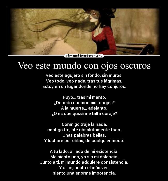 Veo este mundo con ojos oscuros - veo este agujero sin fondo, sin muros.
Veo todo, veo nada, tras tus lágrimas.
Estoy en un lugar donde no hay conjuros.

Huyo... tras mi manto.
¿Debería quemar mis ropajes?
A la muerte... adelanto.
¿O es que quizá me falta coraje?

Conmigo traje la nada,
contigo trajiste absolutamente todo.
Unas palabras bellas,
Y lucharé por oírlas, de cualquier modo.

A tu lado, al lado de mi existencia.
Me siento uno, yo sin mi dolencia.
Junto a ti, mi mundo adquiere consistencia.
Y al fin, hasta el más ver,
siento una enorme impotencia.