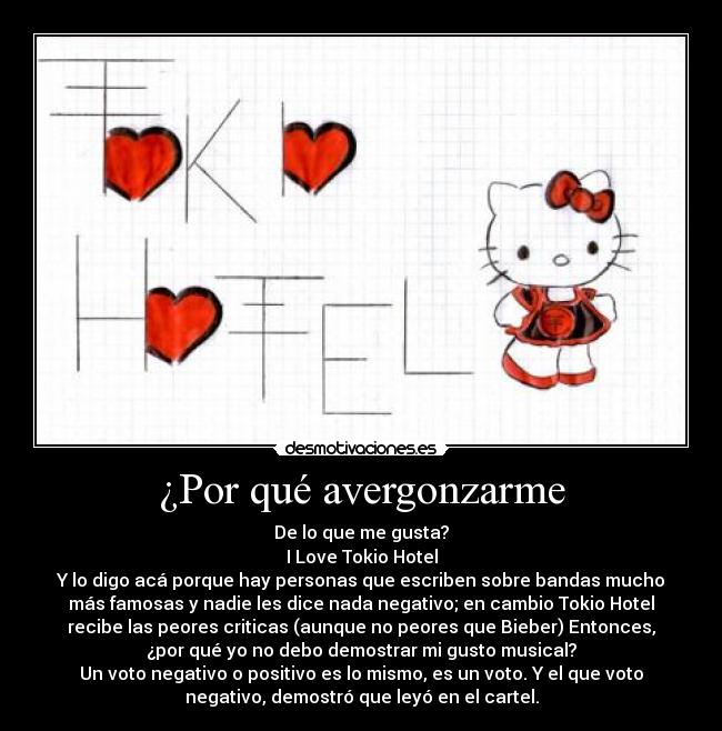 ¿Por qué avergonzarme - De lo que me gusta?
I Love Tokio Hotel
Y lo digo acá porque hay personas que escriben sobre bandas mucho
más famosas y nadie les dice nada negativo; en cambio Tokio Hotel
recibe las peores criticas (aunque no peores que Bieber) Entonces,
¿por qué yo no debo demostrar mi gusto musical?
Un voto negativo o positivo es lo mismo, es un voto. Y el que voto
negativo, demostró que leyó en el cartel.