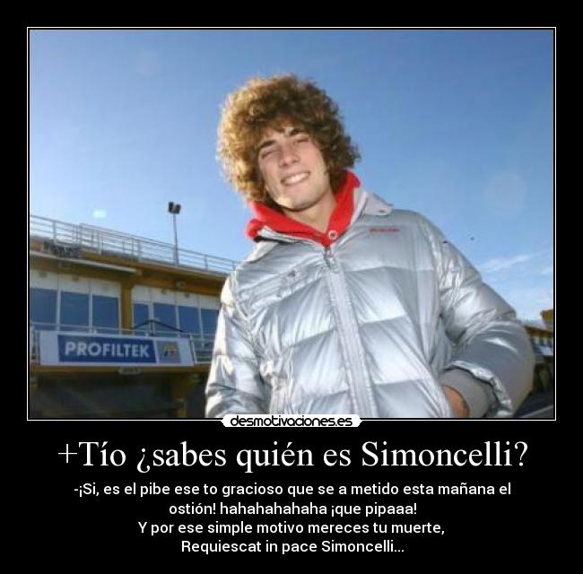 +Tío ¿sabes quién es Simoncelli? - -¡Si, es el pibe ese to gracioso que se a metido esta mañana el
ostión! hahahahahaha ¡que pipaaa!
Y por ese simple motivo mereces tu muerte,
Requiescat in pace Simoncelli...