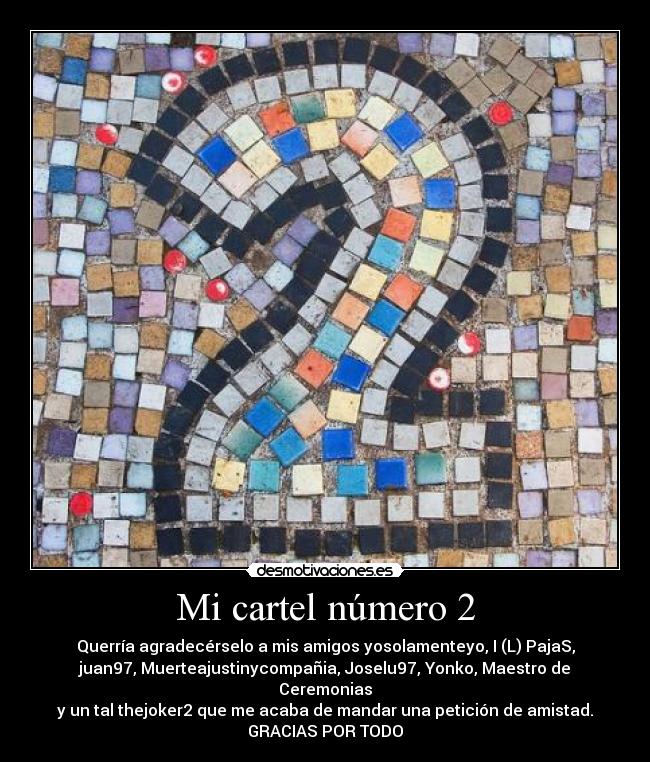 Mi cartel número 2 - Querría agradecérselo a mis amigos yosolamenteyo, I (L) PajaS,
juan97, Muerteajustinycompañia, Joselu97, Yonko, Maestro de
Ceremonias
y un tal thejoker2 que me acaba de mandar una petición de amistad.
GRACIAS POR TODO