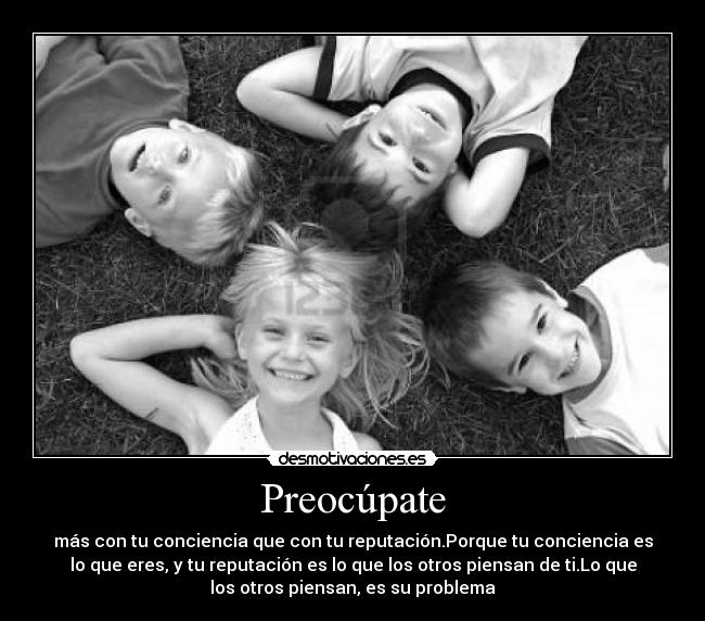 Preocúpate - más con tu conciencia que con tu reputación.Porque tu conciencia es
lo que eres, y tu reputación es lo que los otros piensan de ti.Lo que
los otros piensan, es su problema