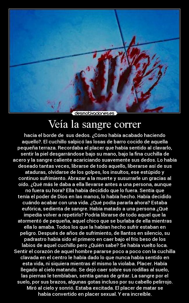 Veía la sangre correr - hacia el borde de  sus dedos. ¿Cómo había acabado haciendo
aquello?. El cuchillo salpicó las losas de barro cocido de aquella
pequeña terraza. Recordaba el placer que había sentido al clavarlo,
sentir la piel desgarrándose bajo su mano, bajo la fina cuchilla de
acero y la sangre caliente acariciando suavemente sus dedos. Lo había
deseado tantas veces, librarse de todo aquello, liberarse así de sus
ataduras, olvidarse de los golpes, los insultos, ese estúpido y
continuo sufrimiento. Abrazar a la muerte y susurrarle un gracias al
oído. ¿Qué más le daba a ella llevarse antes a una persona, aunque
no fuera su hora? Ella había decidido que lo fuera. Sentía que
tenía el poder de Dios en las manos, lo había hecho. Había decidido
cuándo acabar con una vida. ¿Qué podía pararla ahora? Estaba
eufórica, sedienta de sangre. Había matado a una persona ¿Qué
impedía volver a repetirlo? Podría librarse de todo aquel que la
atormentó de pequeña, aquel chico que se burlaba de ella mientras
ella lo amaba. Todos los que la habían hecho sufrir estaban en
peligro. Después de años de sufrimiento, de llantos en silencio, su
padrastro había sido el primero en caer bajo el frío beso de los
labios de aquel cuchillo pero ¿Quién sabe? Se había vuelto loca.
Sentir el corazón de aquel hombre pararse poco a poco con la cuchilla
clavada en el centro le había dado lo que nunca había sentido en
esta vida, ni siquiera mientras él mismo la violaba. Placer. Había
llegado al cielo matando. Se dejó caer sobre sus rodillas al suelo,
las piernas le temblaban, sentía ganas de gritar. La sangre por el
suelo, por sus brazos, algunas gotas incluso por su cabello pelirrojo.
Miró al cielo y sonrió. Estaba excitada. El placer de matar se
había convertido en placer sexual. Y era increíble.