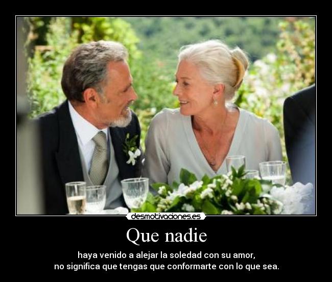 Que nadie - haya venido a alejar la soledad con su amor,
no significa que tengas que conformarte con lo que sea.