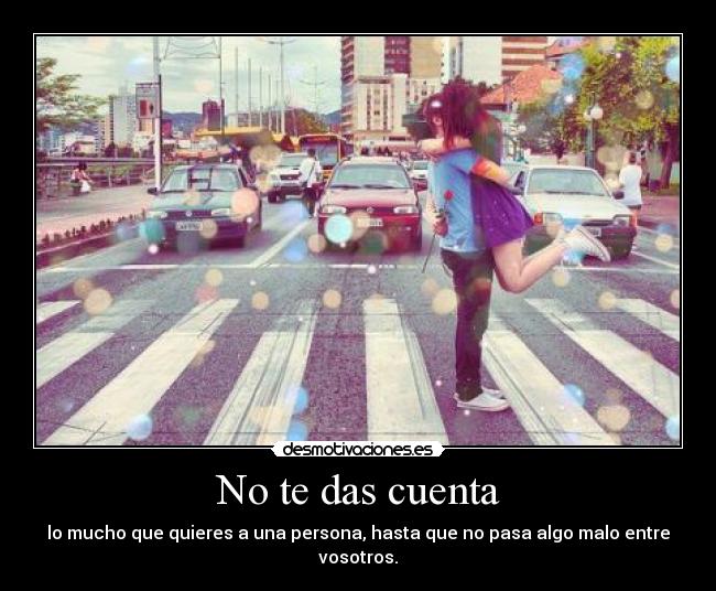 No te das cuenta - lo mucho que quieres a una persona, hasta que no pasa algo malo entre vosotros.