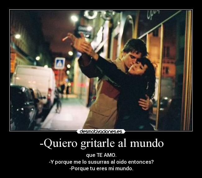 -Quiero gritarle al mundo - que TE AMO.
-Y porque me lo susurras al oido entonces?
-Porque tu eres mi mundo.