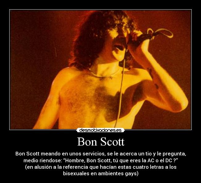 Bon Scott - Bon Scott meando en unos servicios, se le acerca un tio y le pregunta,
medio riendose: “Hombre, Bon Scott, tú que eres la AC o el DC ?”
(en alusión a la referencia que hacían estas cuatro letras a los
bisexuales en ambientes gays)