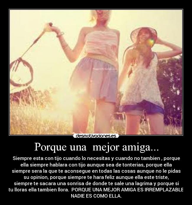 Porque una mejor amiga... - Siempre esta con tijo cuando lo necesitas y cuando no tambien , porque
ella siempre hablara con tijo aunque sea de tonterias, porque ella
siempre sera la que te aconsegue en todas las cosas aunque no le pidas
su opinion, porque siempre te hara feliz aunque ella este triste,
siempre te sacara una sonrisa de donde te sale una lagrima y porque si
tu lloras ella tambien llora. PORQUE UNA MEJOR AMIGA ES IRREMPLAZABLE
NADIE ES COMO ELLA.