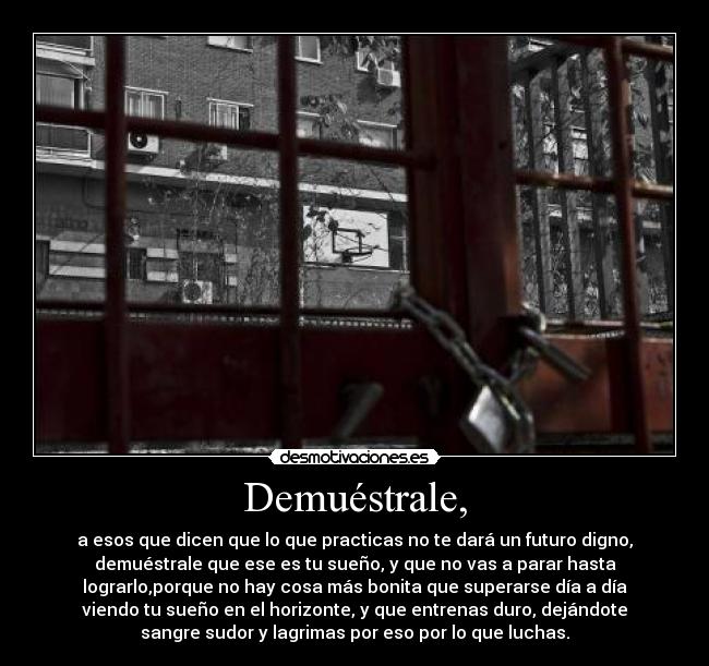 Demuéstrale, - a esos que dicen que lo que practicas no te dará un futuro digno,
demuéstrale que ese es tu sueño, y que no vas a parar hasta
lograrlo,porque no hay cosa más bonita que superarse día a día
viendo tu sueño en el horizonte, y que entrenas duro, dejándote
sangre sudor y lagrimas por eso por lo que luchas.