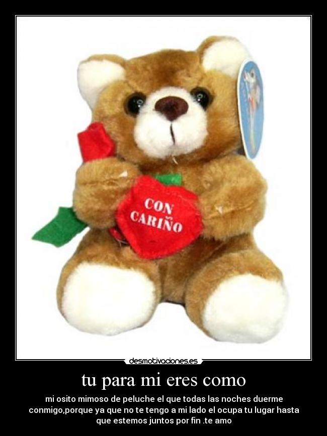 tu para mi eres como - mi osito mimoso de peluche el que todas las noches duerme
conmigo,porque ya que no te tengo a mi lado el ocupa tu lugar hasta
que estemos juntos por fin .te amo