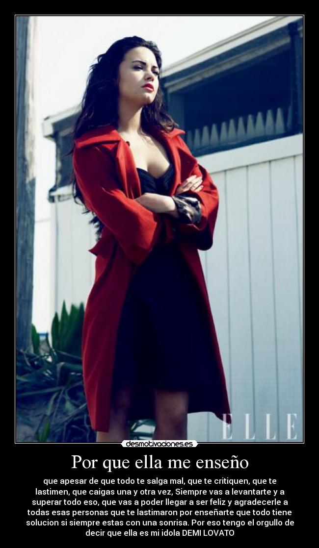 Por que ella me enseño - que apesar de que todo te salga mal, que te critiquen, que te
lastimen, que caigas una y otra vez, Siempre vas a levantarte y a
superar todo eso, que vas a poder llegar a ser feliz y agradecerle a
todas esas personas que te lastimaron por enseñarte que todo tiene
solucion si siempre estas con una sonrisa. Por eso tengo el orgullo de
decir que ella es mi idola DEMI LOVATO