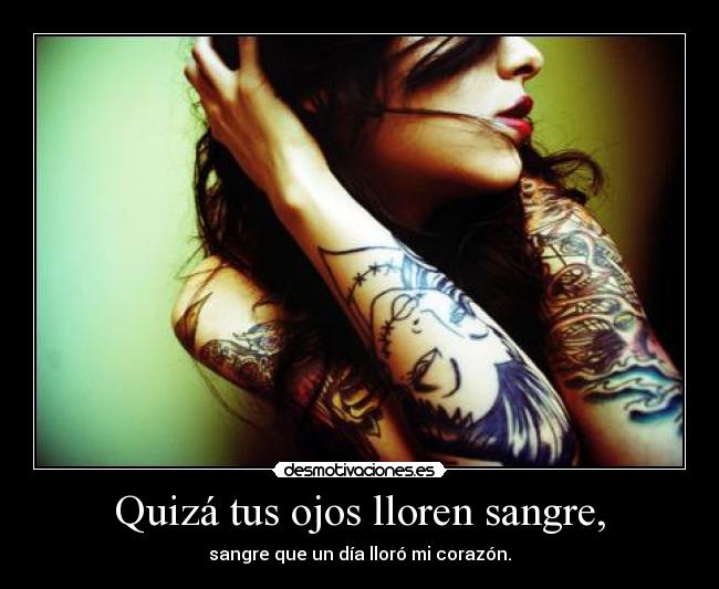 Quizá tus ojos lloren sangre, - sangre que un día lloró mi corazón.