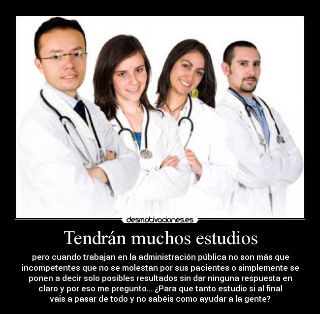 Tendrán muchos estudios - pero cuando trabajan en la administración pública no son más que
incompetentes que no se molestan por sus pacientes o simplemente se
ponen a decir solo posibles resultados sin dar ninguna respuesta en
claro y por eso me pregunto... ¿Para que tanto estudio si al final
vais a pasar de todo y no sabéis como ayudar a la gente?