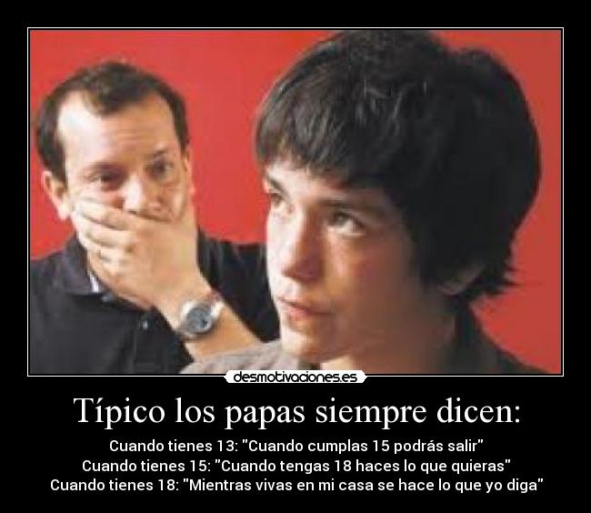 Típico los papas siempre dicen: - Cuando tienes 13: Cuando cumplas 15 podrás salir
Cuando tienes 15: Cuando tengas 18 haces lo que quieras
Cuando tienes 18: Mientras vivas en mi casa se hace lo que yo diga