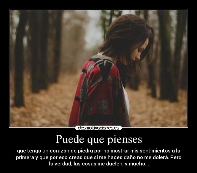 Puede que pienses - que tengo un corazón de piedra por no mostrar mis sentimientos a la
primera y que por eso creas que si me haces daño no me dolerá. Pero
la verdad, las cosas me duelen, y mucho...
