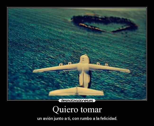 Quiero tomar - un avión junto a ti, con rumbo a la felicidad.