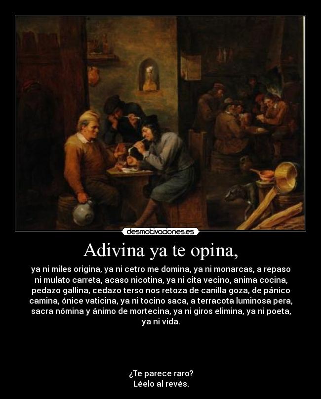 Adivina ya te opina, - ya ni miles origina, ya ni cetro me domina, ya ni monarcas, a repaso
ni mulato carreta, acaso nicotina, ya ni cita vecino, anima cocina,
pedazo gallina, cedazo terso nos retoza de canilla goza, de pánico
camina, ónice vaticina, ya ni tocino saca, a terracota luminosa pera,
sacra nómina y ánimo de mortecina, ya ni giros elimina, ya ni poeta,
ya ni vida.
¿Te parece raro?
Léelo al revés.