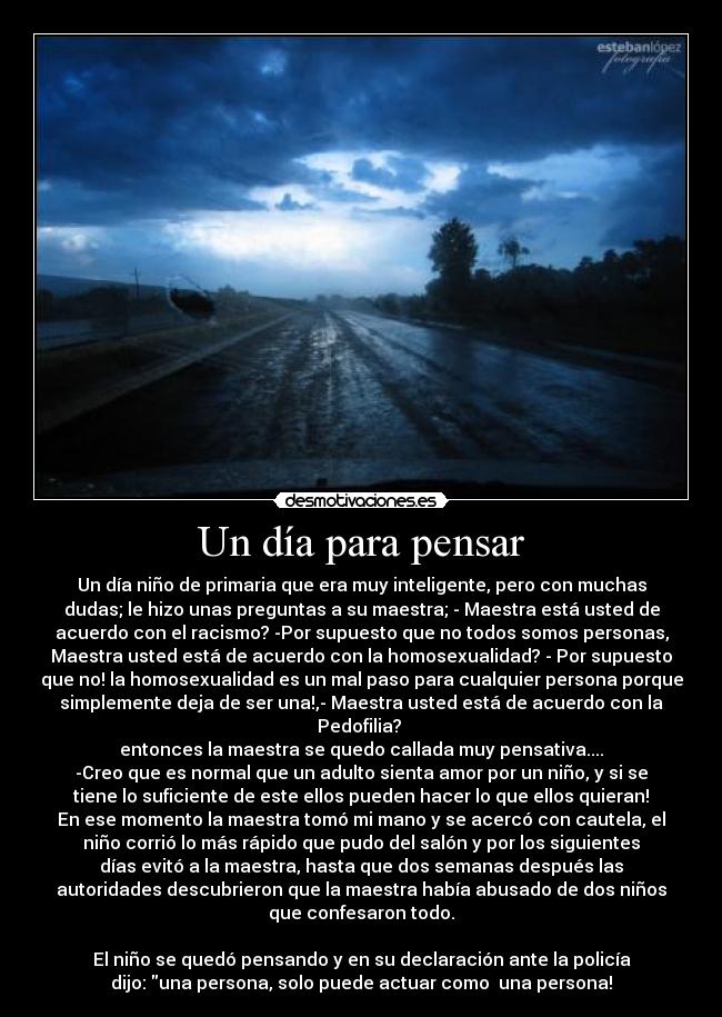 Un día para pensar - Un día niño de primaria que era muy inteligente, pero con muchas
dudas; le hizo unas preguntas a su maestra; - Maestra está usted de
acuerdo con el racismo? -Por supuesto que no todos somos personas,
Maestra usted está de acuerdo con la homosexualidad? - Por supuesto
que no! la homosexualidad es un mal paso para cualquier persona porque
simplemente deja de ser una!,- Maestra usted está de acuerdo con la
Pedofilia?
entonces la maestra se quedo callada muy pensativa....
-Creo que es normal que un adulto sienta amor por un niño, y si se
tiene lo suficiente de este ellos pueden hacer lo que ellos quieran!
En ese momento la maestra tomó mi mano y se acercó con cautela, el
niño corrió lo más rápido que pudo del salón y por los siguientes
días evitó a la maestra, hasta que dos semanas después las
autoridades descubrieron que la maestra había abusado de dos niños
que confesaron todo.
El niño se quedó pensando y en su declaración ante la policía
dijo: una persona, solo puede actuar como una persona!