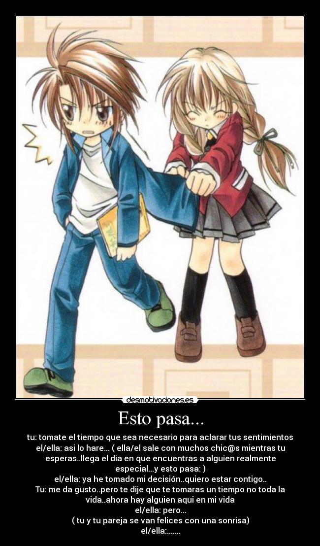 Esto pasa... - tu: tomate el tiempo que sea necesario para aclarar tus sentimientos
el/ella: asi lo hare... ( ella/el sale con muchos chic@s mientras tu
esperas..llega el dia en que encuentras a alguien realmente
especial...y esto pasa: )
el/ella: ya he tomado mi decisión..quiero estar contigo..
Tu: me da gusto..pero te dije que te tomaras un tiempo no toda la
vida..ahora hay alguien aqui en mi vida
el/ella: pero...
( tu y tu pareja se van felices con una sonrisa)
el/ella:.......