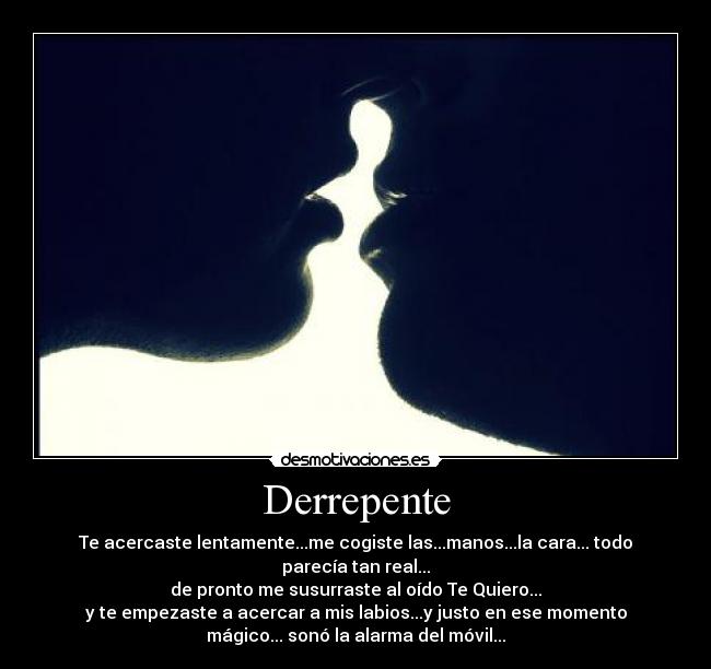 Derrepente - Te acercaste lentamente...me cogiste las...manos...la cara... todo
parecía tan real...
de pronto me susurraste al oído Te Quiero...
y te empezaste a acercar a mis labios...y justo en ese momento
mágico... sonó la alarma del móvil...