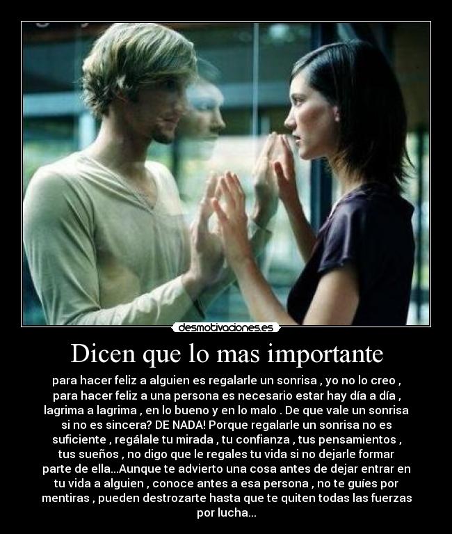Dicen que lo mas importante - para hacer feliz a alguien es regalarle un sonrisa , yo no lo creo ,
para hacer feliz a una persona es necesario estar hay día a día ,
lagrima a lagrima , en lo bueno y en lo malo . De que vale un sonrisa
si no es sincera? DE NADA! Porque regalarle un sonrisa no es
suficiente , regálale tu mirada , tu confianza , tus pensamientos ,
tus sueños , no digo que le regales tu vida si no dejarle formar
parte de ella...Aunque te advierto una cosa antes de dejar entrar en
tu vida a alguien , conoce antes a esa persona , no te guíes por
mentiras , pueden destrozarte hasta que te quiten todas las fuerzas
por lucha...