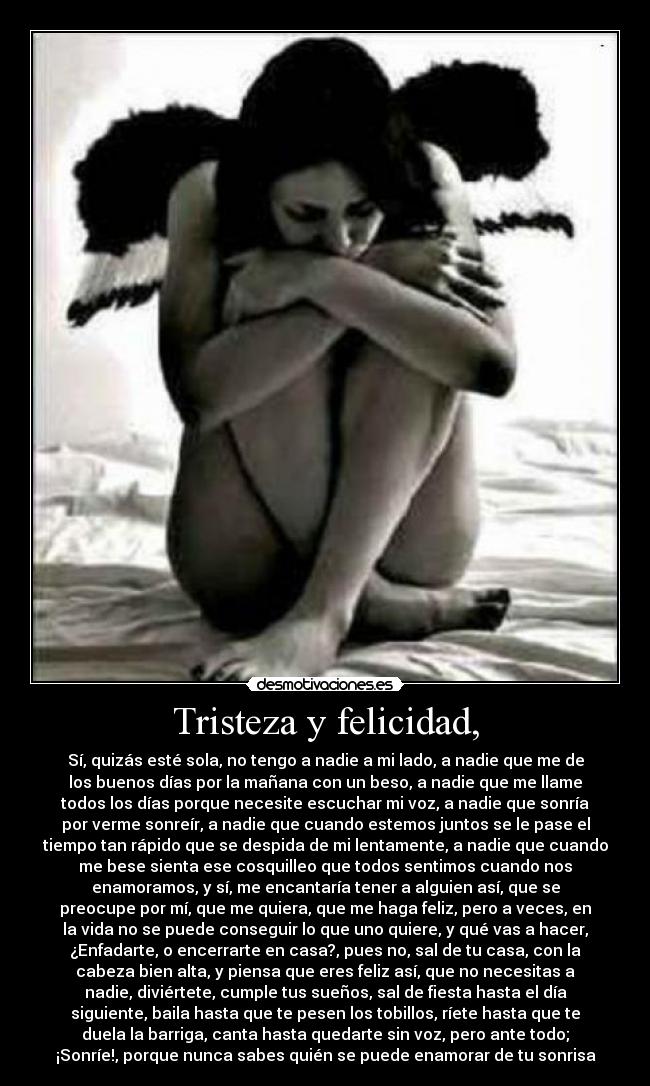 Tristeza y felicidad, - Sí, quizás esté sola, no tengo a nadie a mi lado, a nadie que me de
los buenos días por la mañana con un beso, a nadie que me llame
todos los días porque necesite escuchar mi voz, a nadie que sonría
por verme sonreír, a nadie que cuando estemos juntos se le pase el
tiempo tan rápido que se despida de mi lentamente, a nadie que cuando
me bese sienta ese cosquilleo que todos sentimos cuando nos
enamoramos, y sí, me encantaría tener a alguien así, que se
preocupe por mí, que me quiera, que me haga feliz, pero a veces, en
la vida no se puede conseguir lo que uno quiere, y qué vas a hacer,
¿Enfadarte, o encerrarte en casa?, pues no, sal de tu casa, con la
cabeza bien alta, y piensa que eres feliz así, que no necesitas a
nadie, diviértete, cumple tus sueños, sal de fiesta hasta el día
siguiente, baila hasta que te pesen los tobillos, ríete hasta que te
duela la barriga, canta hasta quedarte sin voz, pero ante todo;
¡Sonríe!, porque nunca sabes quién se puede enamorar de tu sonrisa