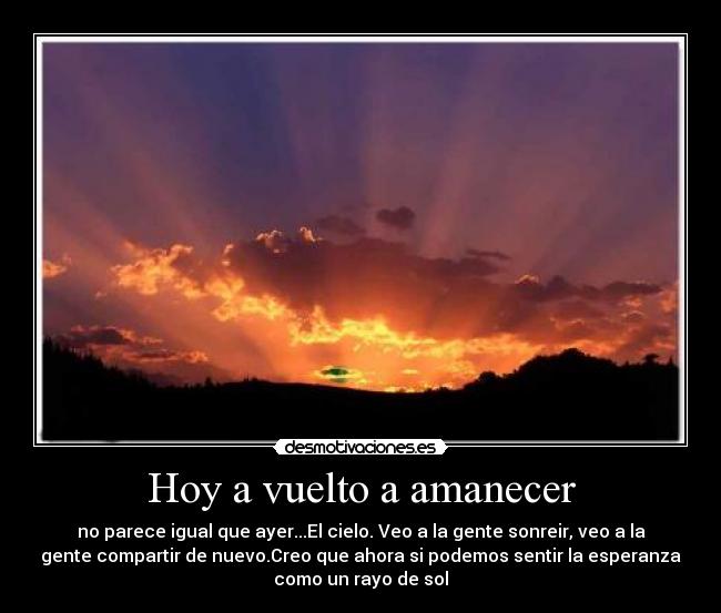 Hoy a vuelto a amanecer - no parece igual que ayer...El cielo. Veo a la gente sonreir, veo a la
gente compartir de nuevo.Creo que ahora si podemos sentir la esperanza
como un rayo de sol