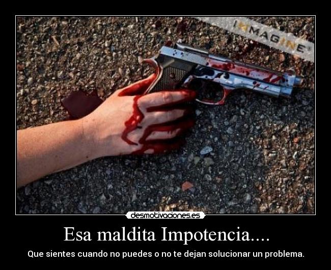 Esa maldita Impotencia.... - Que sientes cuando no puedes o no te dejan solucionar un problema.