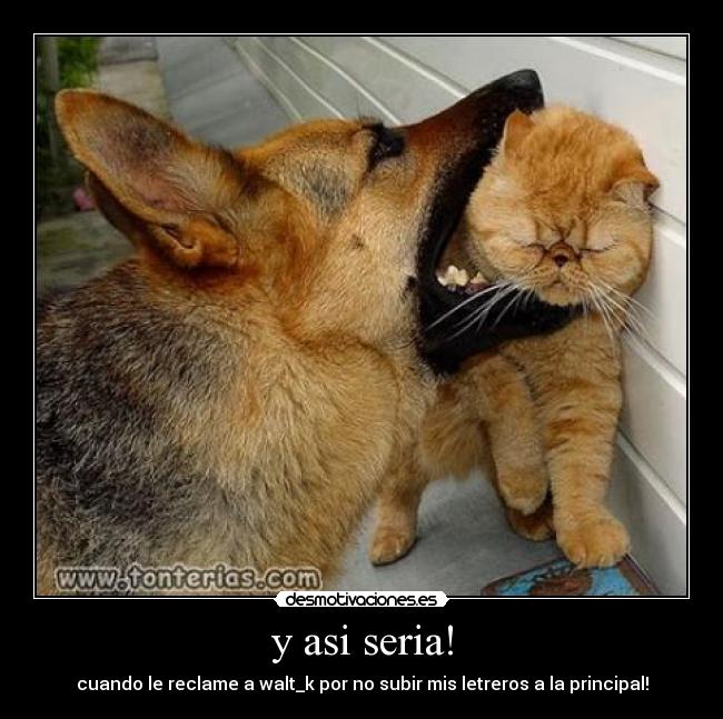 y asi seria! - cuando le reclame a walt_k por no subir mis letreros a la principal!